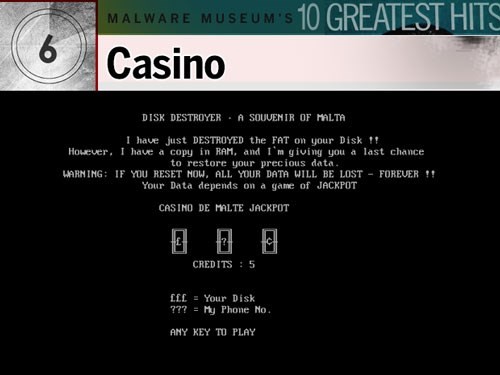 5. Casino: Con virus tinh ranh này được cho là được tạo ra bởi Mikko Hypponen, người ủng hộ cho Malware Museum ảo như một nơi hoài niệm về quá khứ. Nạn nhân nhận được tin nhắn có nội dung tạm dịch là: “Tôi vừa PHÁ HỦY phân vùng FAT [File Allocation Tables] trên đĩa cứng!! Tuy nhiên, tôi đã copy một bản trong RAM và tôi cho bạn cơ hội cuối cùng để phục hồi dữ liệu”. Sau đó, nạn nhân phải chơi 5 ván bài (Jackpot) với mục tiêu là cứu lấy dữ liệu. Nhưng cho dù thắng hay thua thì hầu hết biến thể của Casino đều tắt máy tính của nạn nhân, buộc họ phải cài lại hệ điều hành.