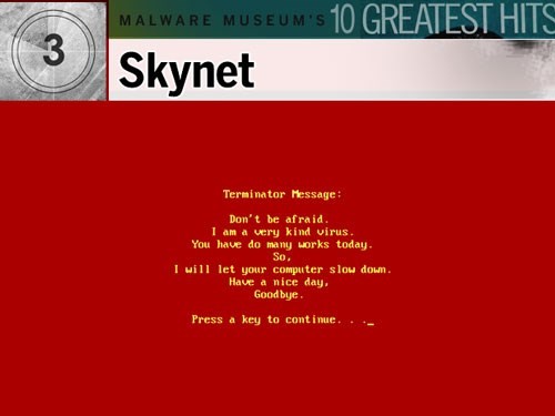 8. Skynet: Malware này rõ ràng lấy cảm hứng từ bộ phim Kẻ hủy diệt (The Terminator) của diễn viên gạo cội Arnold Schwarzenegger hồi năm 1984. Nó nhiễm vào mọi file có đuôi .exe, làm chậm PC đáng kể. Ngay sau đó, màn hình sẽ chuyển sang màu đỏ và một dòng tin nhắn tiếng Anh đầy lỗi ngữ pháp mà nhiều người cho rằng tiếng Anh không phải là ngôn ngữ của của kẻ viết ra virus. Nội dung thông báo nói rằng Skynet là một “virus dễ thương”. Tuy vậy, nó đã làm chậm rất nhiều máy tính và khiến người dùng bực bội.